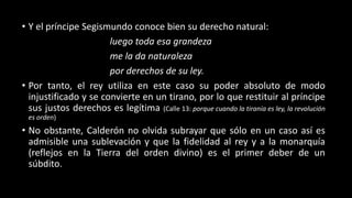 • Y el príncipe Segismundo conoce bien su derecho natural:
luego toda esa grandeza
me la da naturaleza
por derechos de su ley.
• Por tanto, el rey utiliza en este caso su poder absoluto de modo
injustificado y se convierte en un tirano, por lo que restituir al príncipe
sus justos derechos es legítima (Calle 13: porque cuando la tiranía es ley, la revolución
es orden)
• No obstante, Calderón no olvida subrayar que sólo en un caso así es
admisible una sublevación y que la fidelidad al rey y a la monarquía
(reflejos en la Tierra del orden divino) es el primer deber de un
súbdito.
 