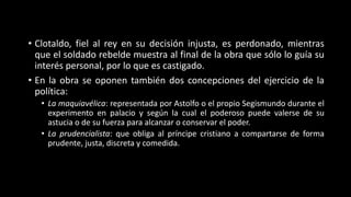 • Clotaldo, fiel al rey en su decisión injusta, es perdonado, mientras
que el soldado rebelde muestra al final de la obra que sólo lo guía su
interés personal, por lo que es castigado.
• En la obra se oponen también dos concepciones del ejercicio de la
política:
• La maquiavélica: representada por Astolfo o el propio Segismundo durante el
experimento en palacio y según la cual el poderoso puede valerse de su
astucia o de su fuerza para alcanzar o conservar el poder.
• La prudencialista: que obliga al príncipe cristiano a compartarse de forma
prudente, justa, discreta y comedida.
 