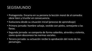SEGISMUNDO
• Protagonista. Encarna en su persona la lección moral de al comedia:
obrar bien y triunfar en consecuencia.
• Evoluciona desde su situación inicial (proceso de aprendizaje)
• Primera jornada: hombre salvaje, vestido con pieles, semejante a las
fieras.
• Segunda jornada: se comporta de forma soberbia, atrevida y violenta,
como quien desconoce las normas sociales.
• Tercera jornada: su actuación recibe la aprobación del resto de los
personajes.
 