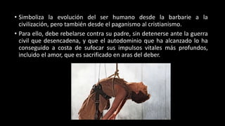 • Simboliza la evolución del ser humano desde la barbarie a la
civilización, pero también desde el paganismo al cristianismo.
• Para ello, debe rebelarse contra su padre, sin detenerse ante la guerra
civil que desencadena, y que el autodominio que ha alcanzado lo ha
conseguido a costa de sufocar sus impulsos vitales más profundos,
incluido el amor, que es sacrificado en aras del deber.
 