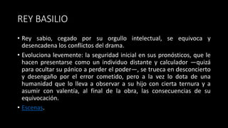 REY BASILIO
• Rey sabio, cegado por su orgullo intelectual, se equivoca y
desencadena los conflictos del drama.
• Evoluciona levemente: la seguridad inicial en sus pronósticos, que le
hacen presentarse como un individuo distante y calculador —quizá
para ocultar su pánico a perder el poder—, se trueca en desconcierto
y desengaño por el error cometido, pero a la vez lo dota de una
humanidad que lo lleva a observar a su hijo con cierta ternura y a
asumir con valentía, al final de la obra, las consecuencias de su
equivocación.
• Escenas.
 