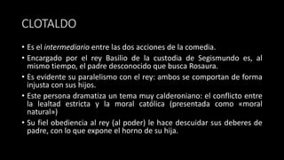 CLOTALDO
• Es el intermediario entre las dos acciones de la comedia.
• Encargado por el rey Basilio de la custodia de Segismundo es, al
mismo tiempo, el padre desconocido que busca Rosaura.
• Es evidente su paralelismo con el rey: ambos se comportan de forma
injusta con sus hijos.
• Este persona dramatiza un tema muy calderoniano: el conflicto entre
la lealtad estricta y la moral católica (presentada como «moral
natural»)
• Su fiel obediencia al rey (al poder) le hace descuidar sus deberes de
padre, con lo que expone el horno de su hija.
 