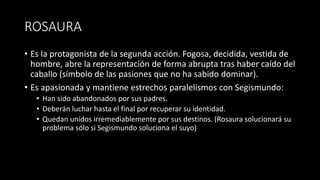 ROSAURA
• Es la protagonista de la segunda acción. Fogosa, decidida, vestida de
hombre, abre la representación de forma abrupta tras haber caído del
caballo (símbolo de las pasiones que no ha sabido dominar).
• Es apasionada y mantiene estrechos paralelismos con Segismundo:
• Han sido abandonados por sus padres.
• Deberán luchar hasta el final por recuperar su identidad.
• Quedan unidos irremediablemente por sus destinos. (Rosaura solucionará su
problema sólo si Segismundo soluciona el suyo)
 