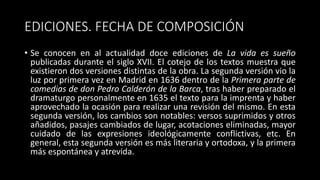 EDICIONES. FECHA DE COMPOSICIÓN
• Se conocen en al actualidad doce ediciones de La vida es sueño
publicadas durante el siglo XVII. El cotejo de los textos muestra que
existieron dos versiones distintas de la obra. La segunda versión vio la
luz por primera vez en Madrid en 1636 dentro de la Primera parte de
comedias de don Pedro Calderón de la Barca, tras haber preparado el
dramaturgo personalmente en 1635 el texto para la imprenta y haber
aprovechado la ocasión para realizar una revisión del mismo. En esta
segunda versión, los cambios son notables: versos suprimidos y otros
añadidos, pasajes cambiados de lugar, acotaciones eliminadas, mayor
cuidado de las expresiones ideológicamente conflictivas, etc. En
general, esta segunda versión es más literaria y ortodoxa, y la primera
más espontánea y atrevida.
 