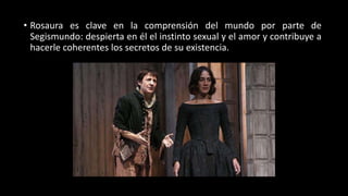 • Rosaura es clave en la comprensión del mundo por parte de
Segismundo: despierta en él el instinto sexual y el amor y contribuye a
hacerle coherentes los secretos de su existencia.
 