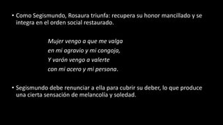 • Como Segismundo, Rosaura triunfa: recupera su honor mancillado y se
integra en el orden social restaurado.
Mujer vengo a que me valga
en mi agravio y mi congoja,
Y varón vengo a valerte
con mi acero y mi persona.
• Segismundo debe renunciar a ella para cubrir su deber, lo que produce
una cierta sensación de melancolía y soledad.
 