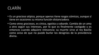 CLARÍN
• Es un gracioso atípico, porque apenas tiene rasgos cómicos, aunque sí
tiene en ocasiones su misma función distanciadora.
• Como otros graciosos, es cínico, egoísta y cobarde. Cambia de un amo
a otro según sus intereses, por lo que es finalmente castigado y es
entonces cuando adquiere relevancia: su muerte sirve al rey Basilio
como aviso de que no puede burlar los designios de la providencia
divina.
 