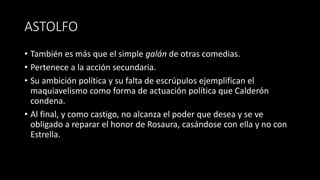 ASTOLFO
• También es más que el simple galán de otras comedias.
• Pertenece a la acción secundaria.
• Su ambición política y su falta de escrúpulos ejemplifican el
maquiavelismo como forma de actuación política que Calderón
condena.
• Al final, y como castigo, no alcanza el poder que desea y se ve
obligado a reparar el honor de Rosaura, casándose con ella y no con
Estrella.
 