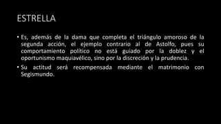 ESTRELLA
• Es, además de la dama que completa el triángulo amoroso de la
segunda acción, el ejemplo contrario al de Astolfo, pues su
comportamiento político no está guiado por la doblez y el
oportunismo maquiavélico, sino por la discreción y la prudencia.
• Su actitud será recompensada mediante el matrimonio con
Segismundo.
 