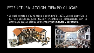 ESTRUCTURA. ACCIÓN, TIEMPO Y LUGAR
• La obra consta en su redacción definitiva de 3319 versos distribuidos
en tres jornadas. Esta división tripartita se corresponde con la
estructura teatral clásica de planteamiento, nudo y desenlace.
 