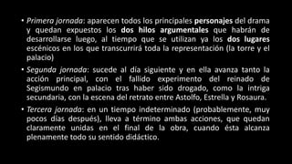 • Primera jornada: aparecen todos los principales personajes del drama
y quedan expuestos los dos hilos argumentales que habrán de
desarrollarse luego, al tiempo que se utilizan ya los dos lugares
escénicos en los que transcurrirá toda la representación (la torre y el
palacio)
• Segunda jornada: sucede al día siguiente y en ella avanza tanto la
acción principal, con el fallido experimento del reinado de
Segismundo en palacio tras haber sido drogado, como la intriga
secundaria, con la escena del retrato entre Astolfo, Estrella y Rosaura.
• Tercera jornada: en un tiempo indeterminado (probablemente, muy
pocos días después), lleva a término ambas acciones, que quedan
claramente unidas en el final de la obra, cuando ésta alcanza
plenamente todo su sentido didáctico.
 