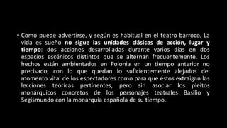 • Como puede advertirse, y según es habitual en el teatro barroco, La
vida es sueño no sigue las unidades clásicas de acción, lugar y
tiempo: dos acciones desarrolladas durante varios días en dos
espacios escénicos distintos que se alternan frecuentemente. Los
hechos están ambientados en Polonia en un tiempo anterior no
precisado, con lo que quedan lo suficientemente alejados del
momento vital de los espectadores como para que éstos extraigan las
lecciones teóricas pertinentes, pero sin asociar los pleitos
monárquicos concretos de los personajes teatrales Basilio y
Segismundo con la monarquía española de su tiempo.
 