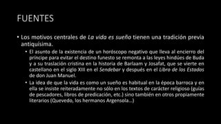 FUENTES
• Los motivos centrales de La vida es sueño tienen una tradición previa
antiquísima.
• El asunto de la existencia de un horóscopo negativo que lleva al encierro del
príncipe para evitar el destino funesto se remonta a las leyes hindúes de Buda
y a su traslación cristina en la historia de Barlaam y Josafat, que se vierte en
castellano en el siglo XIII en el Sendebar y después en el Libro de los Estados
de don Juan Manuel.
• La idea de que la vida es como un sueño es habitual en la época barroca y en
ella se insiste reiteradamente no sólo en los textos de carácter religioso (guías
de pescadores, libros de predicación, etc.) sino también en otros propiamente
literarios (Quevedo, los hermanos Argensola…)
 