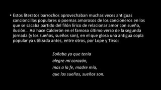 • Estos literatos barrochos aprovechaban muchas veces antiguas
cancioncillas populares o poemas amorosos de los cancioneros en los
que se sacaba partido del filón lírico de relacionar amor con sueño,
ilusión… Así hace Calderón en el famoso último verso de la segunda
jornada (y los sueños, sueños son), en el que glosa una antigua copla
popular ya utilizada antes, entre otros, por Lope y Tirso:
Soñaba yo que tenía
alegre mi corazón,
mas a la fe, madre mía,
que los sueños, sueños son.
 