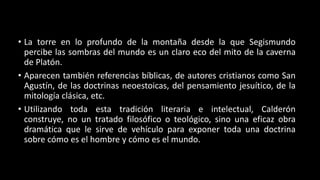 • La torre en lo profundo de la montaña desde la que Segismundo
percibe las sombras del mundo es un claro eco del mito de la caverna
de Platón.
• Aparecen también referencias bíblicas, de autores cristianos como San
Agustín, de las doctrinas neoestoicas, del pensamiento jesuítico, de la
mitología clásica, etc.
• Utilizando toda esta tradición literaria e intelectual, Calderón
construye, no un tratado filosófico o teológico, sino una eficaz obra
dramática que le sirve de vehículo para exponer toda una doctrina
sobre cómo es el hombre y cómo es el mundo.
 
