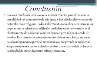 Conclusión
• Como en conclusión toda la obra se utilizan recursos para demostrar la
complejidad del pensamiento de esta época y también las diferencias tanto
culturales como religiosas. Pedro Calderón utiliza su obra para inculcar los
dogmas contra reformistas. Al final el verdadero valor se encuentra en el
planteamiento de la libertad como un bien tan preciado para la vida del
hombre. Esto demuestra la transformación de hombre a bestia, en pocas
palabras Segismundo pierde el autodominio al ser privado de su libertad.
Ya que cuando una persona pierde el control de su cuerpo deja de tener la
posibilidad de tomar decisiones sabias y correctas.
 