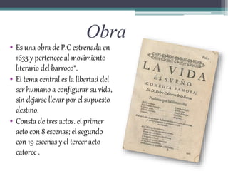 Obra
• Es una obra de P.C estrenada en
1635 y pertenece al movimiento
literario del barroco*.
• El tema central es la libertad del
ser humano a configurar su vida,
sin dejarse llevar por el supuesto
destino.
• Consta de tres actos. el primer
acto con 8 escenas; el segundo
con 19 escenas y el tercer acto
catorce .
 