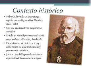 Contexto histórico
• Pedro Calderón fue un dramaturgo
español que nació y murió en Madrid (
1600 – 1681)
• Con solo 23 años estreno sus primeras
comedias.
• Estudio en Madrid pero mas tarde sirvió
como soldado en Frandes y Lombardía.
• Fue un hombre de carácter severo y
aristocrático, de ideas tradicionales y
pensamiento pesimista.
• Junto a Lope de Vega son los máximos
exponentes de la comedia en su época.
 