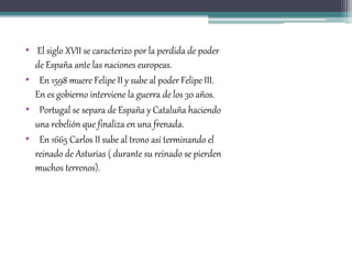 • El siglo XVII se caracterizo por la perdida de poder
de España ante las naciones europeas.
• En 1598 muere Felipe II y sube al poder Felipe III.
En es gobierno interviene la guerra de los 30 años.
• Portugal se separa de España y Cataluña haciendo
una rebelión que finaliza en una frenada.
• En 1665 Carlos II sube al trono así terminando el
reinado de Asturias ( durante su reinado se pierden
muchos terrenos).
 