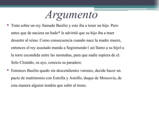 Argumento
• Trata sobre un rey llamado Basilio y este iba a tener un hijo. Pero
antes que de naciera un hado* le advirtió que su hijo iba a traer
desastre al reino. Como consecuencia cuando nace la madre muere,
entonces el rey asustado manda a Segismundo ( así llamo a su hijo) a
la torre escondida entre las montañas, para que nadie supiera de el.
Solo Clotaldo, su ayo, conocía su paradero.
• Entonces Basilio quedo sin descendientes varones, decide hacer un
pacto de matrimonio con Estrella y Astolfo, duque de Moscovia, de
esta manera alguien tendría que subir al trono.
 