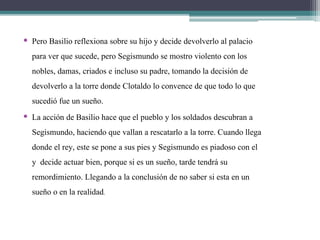 • Pero Basilio reflexiona sobre su hijo y decide devolverlo al palacio
para ver que sucede, pero Segismundo se mostro violento con los
nobles, damas, criados e incluso su padre, tomando la decisión de
devolverlo a la torre donde Clotaldo lo convence de que todo lo que
sucedió fue un sueño.
• La acción de Basilio hace que el pueblo y los soldados descubran a
Segismundo, haciendo que vallan a rescatarlo a la torre. Cuando llega
donde el rey, este se pone a sus pies y Segismundo es piadoso con el
y decide actuar bien, porque si es un sueño, tarde tendrá su
remordimiento. Llegando a la conclusión de no saber si esta en un
sueño o en la realidad.
 