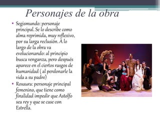 Personajes de la obra
• Segismundo: personaje
principal. Se lo describe como
alma reprimida, muy reflexivo,
por su larga reclusión. A lo
largo de la obra va
evolucionando: al principio
busca venganza, pero después
aparece en el ciertos rasgos de
humanidad ( al perdonarle la
vida a su padre)
• Rosaura: personaje principal
femenino, que tiene como
finalidad impedir que Astolfo
sea rey y que se case con
Estrella.
 
