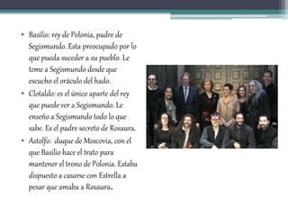 • Basilio: rey de Polonia, padre de
Segismundo. Esta preocupado por lo
que pueda suceder a su pueblo. Le
teme a Segismundo desde que
escucho el oráculo del hado.
• Clotaldo: es el único aparte del rey
que puede ver a Segismundo. Le
enseño a Segismundo todo lo que
sabe. Es el padre secreto de Rosaura.
• Astolfo: duque de Moscovia, con el
que Basilio hace el trato para
mantener el trono de Polonia. Estaba
dispuesto a casarse con Estrella a
pesar que amaba a Rosaura.
 