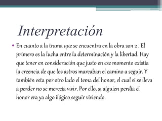 Interpretación
• En cuanto a la trama que se encuentra en la obra son 2 . El
primero es la lucha entre la determinación y la libertad. Hay
que tener en consideración que justo en ese momento existía
la creencia de que los astros marcaban el camino a seguir. Y
también esta por otro lado el tema del honor, el cual si se lleva
a perder no se merecía vivir. Por ello, si alguien perdía el
honor era ya algo ilógico seguir viviendo.
 