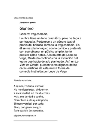 Movimiento: Barroco

     Justificación genero:


     Género
     Genero: tragicomedia
     La obra tiene un tono dramático, pero no llega a
     ser tragedia. Pertenece a un género teatral
     propio del barroco llamado la tragicomedia. En
     él se mezcla lo trágico con lo cómico y pretende
     con eso obtener un público amplio, tanto
     popular como noble. A la muerte de Lope de
     Vega, Calderón continuó con la evolución del
     teatro que había dejado planteado. Así, en La
     Vida es Sueño, pueden verse algunas de las
     características de esta nueva forma de
     comedia instituida por Lope de Vega.


Párrafo extraído:

A reinar, Fortuna, vamos;
No me despiertes, si duermo,
Y si es verdad, no me duermas.
Más, sea verdad o sueño,
Obrar bien es lo que importa.
Si fuere verdad, por serlo;
Si no, por ganar amigos
Para cuando despertemos.
Segismundo Pagina 54

_____________________________________________
 