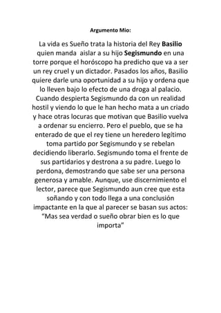 Argumento Mio:

   La vida es Sueño trata la historia del Rey Basilio
  quien manda aislar a su hijo Segismundo en una
torre porque el horóscopo ha predicho que va a ser
un rey cruel y un dictador. Pasados los años, Basilio
quiere darle una oportunidad a su hijo y ordena que
   lo lleven bajo lo efecto de una droga al palacio.
 Cuando despierta Segismundo da con un realidad
hostil y viendo lo que le han hecho mata a un criado
y hace otras locuras que motivan que Basilio vuelva
  a ordenar su encierro. Pero el pueblo, que se ha
 enterado de que el rey tiene un heredero legítimo
      toma partido por Segismundo y se rebelan
decidiendo liberarlo. Segismundo toma el frente de
    sus partidarios y destrona a su padre. Luego lo
 perdona, demostrando que sabe ser una persona
 generosa y amable. Aunque, use discernimiento el
 lector, parece que Segismundo aun cree que esta
      soñando y con todo llega a una conclusión
impactante en la que al parecer se basan sus actos:
    “Mas sea verdad o sueño obrar bien es lo que
                        importa”
 