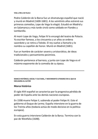 Vida y Obra del Autor:

Pedro Calderón de la Barca fue un dramaturgo español que nació
y murió en Madrid (1600-1681). A los veintitrés años estrenó sus
primeras comedias, Lope de Vega lo elogió. Estudió en Madrid y
en Salamanca y más tarde sirvió como soldado en Flandes y
Lombardía.

Al morir Lope de Vega, Felipe IV lo encargó del teatro de Palacio.
Ya escritor famoso, a los cincuenta y un años se ordena
sacerdote y se retira a Toledo. El rey vuelve a llamarlo y lo
nombra su capellán de honor. Murió en Madrid (1681).

Fue un hombre de carácter severo y aristocrático, de ideas
tradicionales y pensamiento pesimista.

Calderón pertenece al barroco, y junto con Lope de Vega es el
máximo exponente de la comedia de su época.




MARCO HISTÓRICO, SOCIAL Y CULTURAL, Y MOVIMIENTO LITERARIO EN EL QUE SE
ENCUADRA AL AUTOR

Marco histórico

El siglo XVII español se caracteriza por la progresiva pérdida de
poder de España ante las demás naciones europeas.

En 1598 muere Felipe II, subiendo al poder Felipe III. Este el
gobierno al Duque de Lerma. España interviene en la guerra de
los Treinta años (todavía actúa de modo decisivo en la política
europea).

En esta guerra interviene Calderón de la Barca. Termina con la
paz de Westfalia (1648).
 