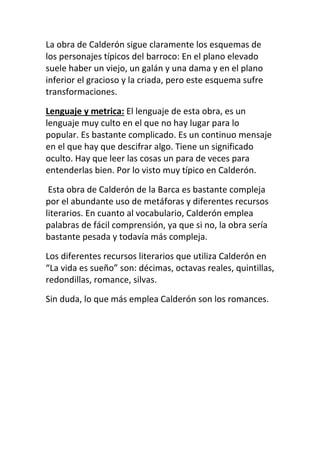 La obra de Calderón sigue claramente los esquemas de
los personajes típicos del barroco: En el plano elevado
suele haber un viejo, un galán y una dama y en el plano
inferior el gracioso y la criada, pero este esquema sufre
transformaciones.

Lenguaje y metrica: El lenguaje de esta obra, es un
lenguaje muy culto en el que no hay lugar para lo
popular. Es bastante complicado. Es un continuo mensaje
en el que hay que descifrar algo. Tiene un significado
oculto. Hay que leer las cosas un para de veces para
entenderlas bien. Por lo visto muy típico en Calderón.

 Esta obra de Calderón de la Barca es bastante compleja
por el abundante uso de metáforas y diferentes recursos
literarios. En cuanto al vocabulario, Calderón emplea
palabras de fácil comprensión, ya que si no, la obra sería
bastante pesada y todavía más compleja.

Los diferentes recursos literarios que utiliza Calderón en
“La vida es sueño” son: décimas, octavas reales, quintillas,
redondillas, romance, silvas.

Sin duda, lo que más emplea Calderón son los romances.
 
