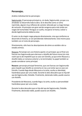 Personajes.
Análisis individual de los personajes:

Segismundo: El personaje principal es, sin duda, Segismundo, ya que a su
alrededor se desarrolla toda la obra. Se le describe como un alma
reprimida, alguien muy reflexivo de carácter alterado por su largo tiempo
de reclusión. Al principio con gran sed de venganza pero más tarde con
rasgos de humanidad. Persigue un sueño, recuperar el trono y volver a
donde legítimamente debería estar.

El autor no da ningún rasgo psíquico directamente, sino que conforme se
desarrolla la historia, se van percibiendo indirectamente. Esto mismo pasa
también con el resto de personajes.

Directamente, sólo hace las descripciones de cómo va vestido o de su
estado anímico.

Rosaura: Personaje con una historia aparte a la principal, que al final une
fuerzas con Segismundo para derrocar a Astolfo del futuro trono (sin más
razón que la de impedirle que se case con Estrella, ya que entre Rosaura y
Astolfo había un romance anterior y no terminado). Su papel también se
puede considerar como principal.

Rosaura: personaje principal femenino, que une fuerzas con Segismundo
para impedir que Astolfo se convierta en rey y así evitar que se case con
Estrella. Cuando llega desde Moscovia a la corte, oculta su identidad,
haciéndose pasar por una criada. Durante la obra descubre que es hija del
ayo de Segismundo, Clotaldo. Finalmente, declarada noble, puede casarse
con Astolfo.

Procedente de Moscovia, cuando llega a la corte, oculta su personalidad
haciéndose pasar por una criada.

Durante la obra descubre que es hija del ayo de Segismundo, Clotaldo.
Finalmente, declarada noble, puede casarse con Astolfo.
 