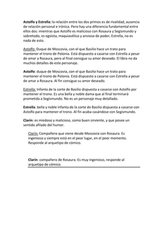 Astolfo y Estrella: la relación entre los dos primos es de rivalidad, ausencia
de relación personal e irónica. Pero hay una diferencia fundamental entre
ellos dos: mientras que Astolfo es malicioso con Rosaura y Segismundo y
sobretodo, es egoísta, maquiavélico y ansioso de poder, Estrella, no es
nada de esto.

Astolfo: Duque de Moscovia, con el que Basilio hace un trato para
mantener el trono de Polonia. Está dispuesto a casarse con Estrella a pesar
de amar a Rosaura, pero al final consigue su amor deseado. El libro no da
muchos detalles de este personaje.

Astolfo: duque de Moscovia, con el que Basilio hace un trato para
mantener el trono de Polonia. Está dispuesto a casarse con Estrella a pesar
de amar a Rosaura. Al fin consigue su amor deseado.

Estrella: Infanta de la corte de Basilio dispuesta a casarse con Astolfo por
mantener el trono. Es una bella y noble dama que al final terminará
prometida a Segismundo. No es un personaje muy detallado.

Estrella: bella y noble infanta de la corte de Basilio dispuesta a casarse con
Astolfo para mantener el trono. Al fin acaba casándose con Segismundo.

Clarín: es miedoso y malicioso, como buen sirviente, y que posee un
sentido afilado del humor.

   Clarín: Compañero que viene desde Moscovia con Rosaura. Es
   ingenioso y siempre está en el peor lugar, en el peor momento.
   Responde al arquetipo de cómico.



   Clarín: compañero de Rosaura. Es muy ingenioso, responde al
   arquetipo de cómico.
 