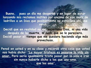Bueno, pues un día me desperté y en lugar de estar
 lanzando mis reclamos inútiles por encima de ese muro de
  ladrillos a un Dios que posiblemente no estuviera ahí, me
                           rendí...
 Decidí que en realidad no me importaba Dios, ni una vida
    después de la muerte, ni nada que se le pareciera.
 Decidí pasar el tiempo que me quedara haciendo algo más
                        provechoso.

Pensé en usted y en su clase y recordé otra cosa que usted
 nos había dicho: 'La mayor tristeza es pasarse la vida sin
 amar. Pero sería igualmente triste pasar por la vida e irse
        sin nunca haberle dicho a los que uno ama,
                        que los ama'.
 