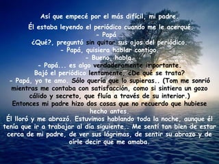 Así que empecé por el más difícil, mi padre.
         Él estaba leyendo el periódico cuando me le acerqué.
                               - Papá …
          ¿Qué?, preguntó sin quitar sus ojos del periódico.
                   - Papá, quisiera hablar contigo.
                            - Bueno, habla.
            - Papá... es algo verdaderamente importante.
           Bajó el periódico lentamente, ¿De qué se trata?
  - Papá, yo te amo. Sólo quería que lo supieras.. (Tom me sonrió
   mientras me contaba con satisfacción, como si sintiera un gozo
         cálido y secreto, que fluía a través de su interior.)
   Entonces mi padre hizo dos cosas que no recuerdo que hubiese
                             hecho antes.
 Él lloró y me abrazó. Estuvimos hablando toda la noche, aunque él
tenía que ir a trabajar al día siguiente.. Me sentí tan bien de estar
 cerca de mi padre, de ver sus lágrimas, de sentir su abrazo y de
                      oírle decir que me amaba.
 