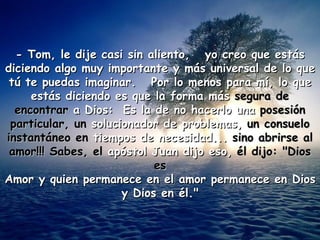 - Tom, le dije casi sin aliento, yo creo que estás
diciendo algo muy importante y más universal de lo que
 tú te puedas imaginar. Por lo menos para mí, lo que
     estás diciendo es que la forma más segura de
  encontrar a Dios: Es la de no hacerlo una posesión
 particular, un solucionador de problemas, un consuelo
instantáneo en tiempos de necesidad... sino abrirse al
 amor!!! Sabes, el apóstol Juan dijo eso, él dijo: "Dios
                            es
Amor y quien permanece en el amor permanece en Dios
                      y Dios en él."
 
