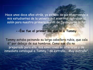 Hace unos doce años atrás, yo estaba de pie observando a
 mis estudiantes de la universidad mientras entraban al
 salón para nuestra primera sesión de Teología de la Fe.

       --Ése fue el primer día que vi a Tommy.

 Tommy estaba peinando su larga cabellera rubia, que caía
  6" por debajo de sus hombros. Como ese día no estaba
   preparado para ello, mis emociones se alteraron y de
inmediato catalogué a Tommy " de extraño... Muy extraño".
 