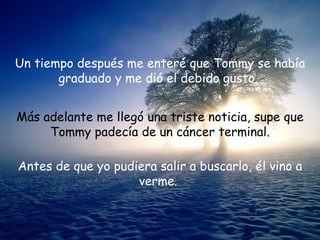 Un tiempo después me enteré que Tommy se había
       graduado y me dió el debido gusto.


Más adelante me llegó una triste noticia, supe que
     Tommy padecía de un cáncer terminal.

Antes de que yo pudiera salir a buscarlo, él vino a
                    verme.
 