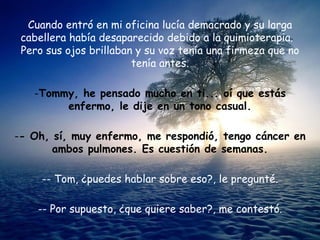 Cuando entró en mi oficina lucía demacrado y su larga
 cabellera había desaparecido debido a la quimioterapia.
 Pero sus ojos brillaban y su voz tenía una firmeza que no
                        tenía antes.

   -Tommy, he pensado mucho en ti... oí que estás
        enfermo, le dije en un tono casual.

-- Oh, sí, muy enfermo, me respondió, tengo cáncer en
       ambos pulmones. Es cuestión de semanas.

     -- Tom, ¿puedes hablar sobre eso?, le pregunté.

    -- Por supuesto, ¿que quiere saber?, me contestó.
 