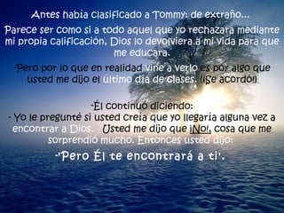 Antes había clasificado a Tommy: de extraño...  Parece ser como si a todo aquel que yo rechazara mediante mi propia calificación, Dios lo devolviera a mi vida para que me educara. Pero por lo que en realidad  vine a verlo  es por algo que usted me dijo el  último día de clases.  (¡Se acordó!) Él continuó diciendo: - Yo le pregunté si usted creía que yo llegaría alguna vez a  encontrar a Dios.  Usted me dijo que  ¡No!,  cosa que me  sorprendió mucho. Entonces usted dijo:  'Pero Él te encontrará a ti'.   
