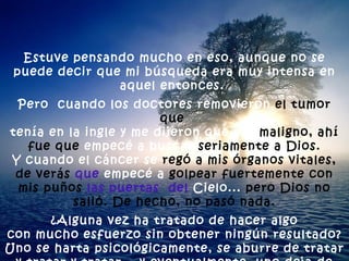 Estuve pensando mucho en eso, aunque no se puede decir que mi búsqueda era muy intensa en aquel entonces.  Pero  cuando los doctores removieron  el tumor que   tenía en la ingle y me dijeron que era  maligno, ahí fue que  empecé a buscar  seriamente a Dios. Y cuando el cáncer se  regó a mis órganos vitales, de verás   que  empecé a  golpear fuertemente con mis puños  las puertas   del  Cielo...  pero Dios no salió. De hecho, no pasó nada. ¿Alguna vez ha tratado de hacer algo  con mucho esfuerzo sin obtener ningún resultado? Uno se harta psicológicamente, se aburre de tratar y tratar y tratar... y eventualmente, uno deja de tratar. 