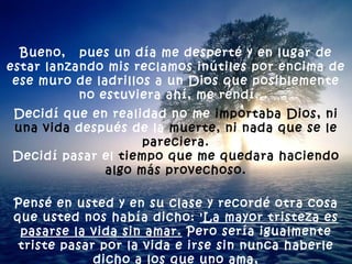 Bueno,  pues un día me desperté y en lugar de estar lanzando mis reclamos inútiles por encima de ese muro de ladrillos a un Dios que posiblemente no estuviera ahí, me rendí...  Decidí que en realidad no me  importaba Dios, ni una vida  después de la  muerte, ni nada que se le pareciera. Decidí pasar el  tiempo que me quedara haciendo algo más provechoso. Pensé en usted y en su clase y recordé otra cosa que usted nos había dicho:  'La mayor tristeza es pasarse la vida sin amar.  Pero sería igualmente triste pasar por la vida e irse sin nunca haberle dicho a los que uno ama,  que los ama'. 