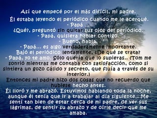 Así que empecé por el más difícil, mi padre. Él estaba leyendo el periódico cuando me le acerqué. - Papá … ¿Qué?, preguntó  sin quitar  sus ojos del periódico. - Papá, quisiera hablar contigo. - Bueno, habla. - Papá... es algo  verdaderamente importante. Bajó el periódico  lentamente, ¿De qué se trata? - Papá, yo te amo.  Sólo quería que lo supieras.. (Tom me sonrió   mientras me contaba con satisfacción, como si sintiera un gozo cálido y secreto, que fluía a través de su interior.) Entonces mi padre hizo dos cosas que no recuerdo que hubiese  hecho antes. Él lloró y me abrazó. Estuvimos hablando toda la noche, aunque él tenía que ir a trabajar al día siguiente.. Me sentí tan bien de estar cerca de mi padre, de ver sus lágrimas, de sentir su abrazo y de oírle decir que me amaba. 