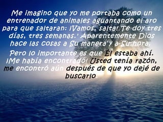Me imagino que yo me portaba como un entrenador de animales aguantando el aro para que saltaran: ¡Vamos, salta! Te doy tres días, tres semanas.' Aparentemente Dios hace las cosas a Su manera y a Su hora.  Pero lo importante es que  Él estaba ahí. ¡Me había encontrado!  Usted tenía razón, me  encontró aún  después de que yo dejé de buscarlo . 