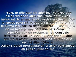 - Tom, le dije casi sin aliento,  yo creo que estás diciendo algo muy importante y más universal de lo que tú te puedas imaginar.  Por lo menos para mí, lo que estás diciendo es que la forma más  segura de encontrar  a Dios:  Es la de no hacerlo una  posesión particular, un  solucionador de problemas,  un consuelo instantáneo en  tiempos de necesidad...  sino abrirse al amor!!! Sabes, el  apóstol Juan dijo eso,  él dijo: "Dios es Amor y quien permanece en el amor permanece en Dios y Dios en él." 