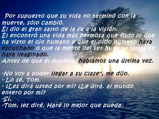 Por supuesto que su vida no terminó con la muerte, sólo cambió. Él dio el gran salto de la fe a la visión.  Él encontró una vida más hermosa que todo lo que ha visto el ojo humano o que el oído humano  haya escuchado  o que la mente del ser humano jamás se  haya imaginado. Antes de que él muriera,  hablamos una última vez. -No voy a poder  llegar a su clase", me dijo. - Lo sé, Tom. - ¿Les dirá usted por mí? ¿Le dirá. al mundo entero por mí? -Sí, -Tom, les diré. Haré lo mejor que pueda. 