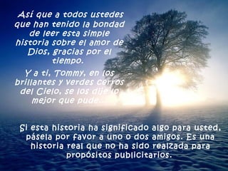 Así que a todos ustedes que han tenido la bondad de leer esta simple historia sobre el amor de Dios, gracias por el tiempo.  Y a ti, Tommy, en los brillantes y verdes cerros del Cielo, se los dije lo mejor que pude... Si esta historia ha significado algo para usted, pásela por favor a uno o dos amigos. Es una historia real que no ha sido realzada para propósitos publicitarios.   