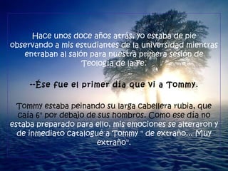 Hace unos doce años atrás, yo estaba de pie observando a mis estudiantes de la universidad mientras entraban al salón para nuestra primera sesión de Teología de la Fe. --Ése fue el primer día que vi a Tommy . Tommy estaba peinando su larga cabellera rubia, que caía 6" por debajo de sus hombros. Como ese día no  estaba preparado para ello, mis emociones se alteraron y de inmediato catalogué a Tommy " de extraño... Muy extraño". 