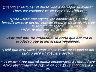 Cuando al terminar el curso vino a entregar su examen final, me preguntó en un tono algo cínico: ¿Cree usted que alguna vez encontraré a Dios? Inmediatamente decidí usar un poquito de la técnica de la terapia de shock. - ¡No!, le dije muy enfáticamente. - ¿Por qué no?, me respondió, yo creía que ése era el producto que usted estaba vendiendo. Dejé que estuviese a unos cinco pasos de la puerta del salón y alcé mi voz para decirle: - ¡Tommy! Creo que tú nunca encontrarás a Dios... Pero estoy absolutamente seguro de que Él te encontrará a ti . 